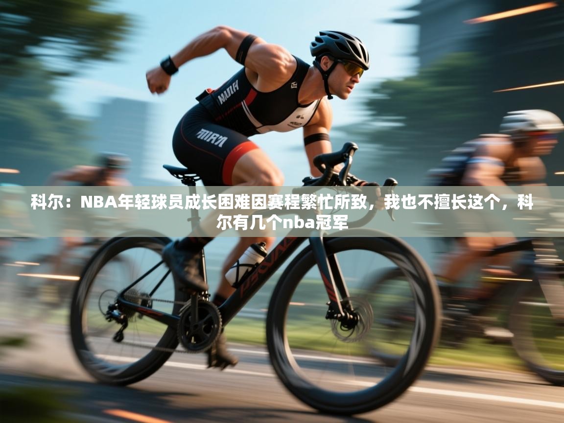 乐动体育app下载地址-科尔：NBA年轻球员成长困难因赛程繁忙所致，我也不擅长这个，科尔有几个nba冠军  第3张