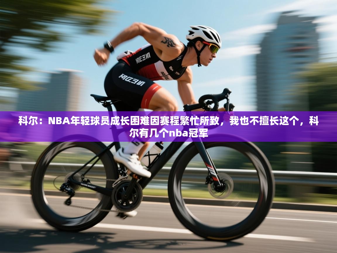 乐动体育app下载地址-科尔：NBA年轻球员成长困难因赛程繁忙所致，我也不擅长这个，科尔有几个nba冠军  第4张