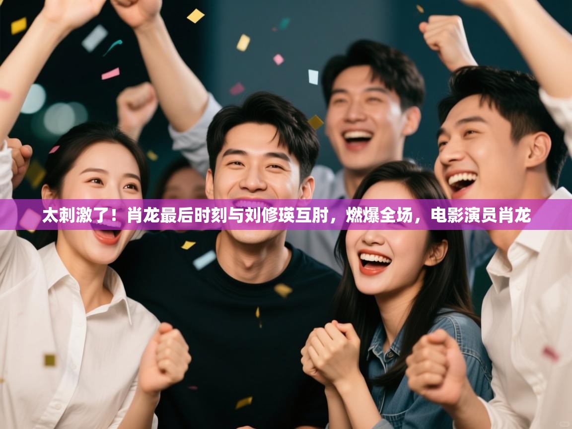 乐动体育官网登录-太刺激了！肖龙最后时刻与刘修瑛互肘，燃爆全场，电影演员肖龙