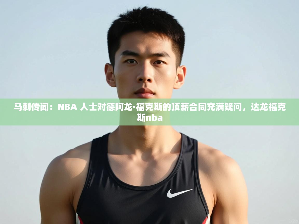 乐动体育app官网-马刺传闻：NBA 人士对德阿龙·福克斯的顶薪合同充满疑问，达龙福克斯nba