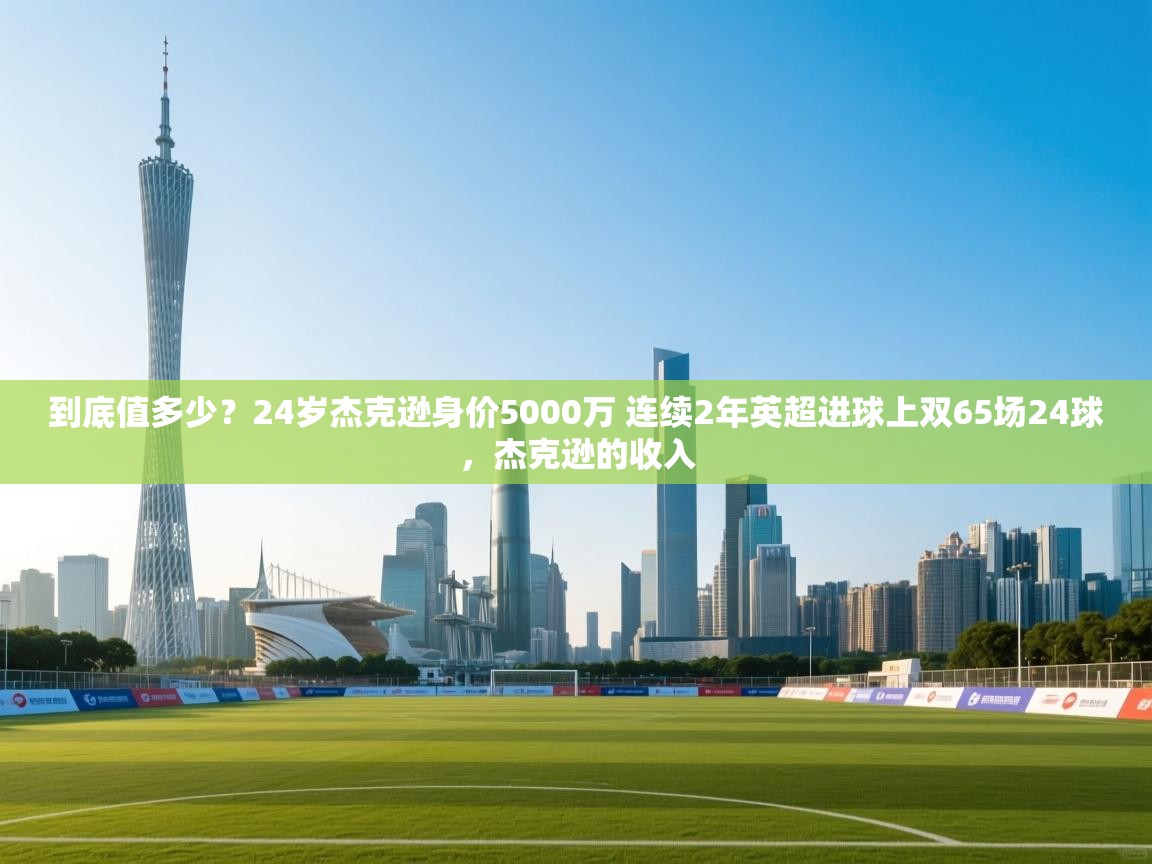南通乐动体育发展有限公司官网-到底值多少？24岁杰克逊身价5000万 连续2年英超进球上双65场24球，杰克逊的收入