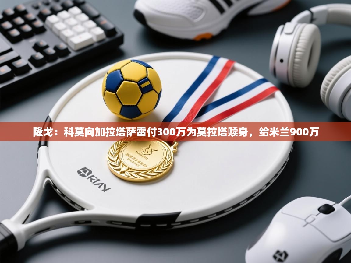 ld乐动体育app官方网站-隆戈:科莫向加拉塔萨雷付300万为莫拉塔赎身,给米兰900万 第1张