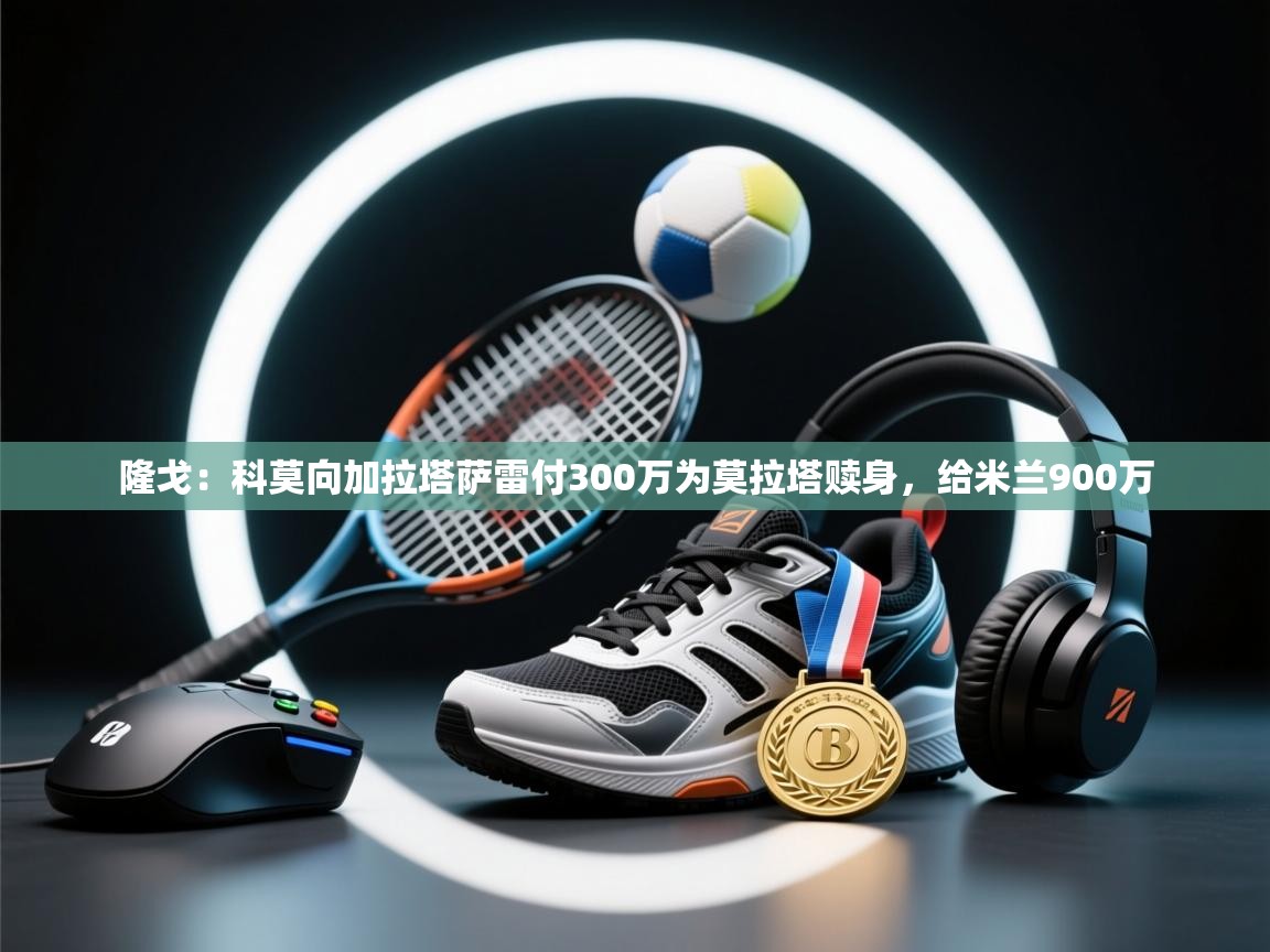 ld乐动体育app官方网站-隆戈:科莫向加拉塔萨雷付300万为莫拉塔赎身,给米兰900万 第3张