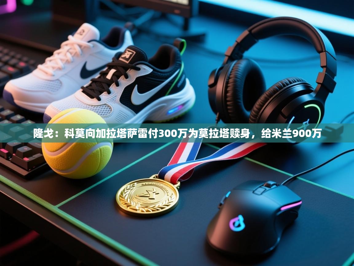 ld乐动体育app官方网站-隆戈:科莫向加拉塔萨雷付300万为莫拉塔赎身,给米兰900万 第4张